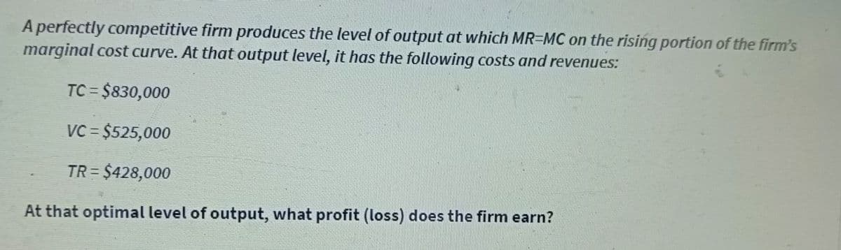 A perfectly competitive firm produces the level of output at which MR-MC on the rising portion of the firm's
marginal cost curve. At that output level, it has the following costs and revenues:
TC=$830,000
VC = $525,000
TR= $428,000
At that optimal level of output, what profit (loss) does the firm earn?