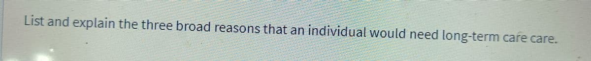 List and explain the three broad reasons that an individual would need long-term care care.