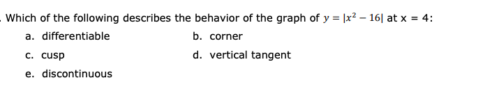 Which of the following describes the behavior of the graph of y = |x² – 16| at x = 4:
a. differentiable
b. corner
c. cusp
d. vertical tangent
e. discontinuous
