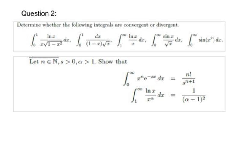 Question 2:
Determine whether the following integrals are convergent or divergent.
sin
- dr,
In z
dr,
dr
sin(r) dr.
Inz
dr, 1-z)VE
Let n N, s > 0, a > 1. Show that
n!
1"e- dr =
1
In z
dr
(a - 1)2
