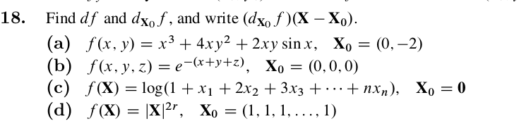 Find df and dxo f , and write (dxo ƒ )(X – Xo).
(a) f(x, y) = x³ + 4xy² + 2xy sin x, Xo = (0, –2)
(b) f(x, y, 2) %3е (*+у+2), Хо 3 (0,0, 0)
(c) f(X) = log(1 + x1 + 2x2 + 3x3 + . .+ nxn), Xo
(d) f(X) = |X|2r, Xo = (1, 1, 1, ..., 1)
18.
+ пх,), Хо 0
...
