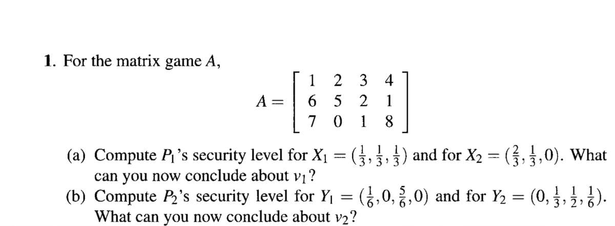 1. For the matrix game A,
1 2 3 4
6 5 2 1
7 0 1
A =
8.
(a) Compute P's security level for X1 = (,3) and for X2 = (,,0). What
can you now conclude about vị ?
(b) Compute P2's security level for Y1 = (,0,,0) and for Y2 = (0,
What can you now conclude about v2?
3' 3
1 1
3 2 6
