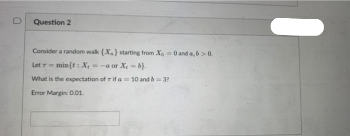 D
Question 2
Consider a random walk {X} starting from Xo = 0 and a, b > 0.
Let 7== min{t: X₁ =-a or X₂ =b}.
What is the expectation of r if a = 10 and b = 3?
Error Margin: 0.01.