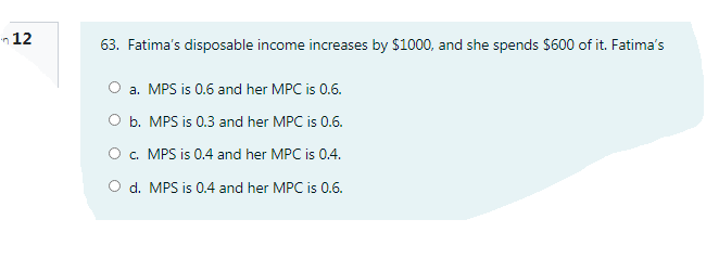 in 12
63. Fatima's disposable income increases by $1000, and she spends $600 of it. Fatima's
a. MPS is 0.6 and her MPC is 0.6.
O b. MPS is 0.3 and her MPC is 0.6.
O . MPS is 0.4 and her MPC is 0.4.
O d. MPS is 0.4 and her MPC is 0.6.
