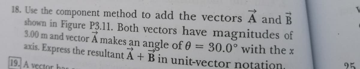 18. Use the component method to add the vectors A and B
shown in Figure P3.11. Both vectors have magnitudes of
3.00 m and vector A makes an angle of 0 = 30.0° with the x
axis. Express the resultant Á + B in unit-vector notation,
%3D
95
19. A vector ha
