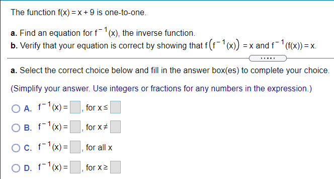 The function f(x) = x + 9 is one-to-one.
a. Find an equation for f1(x), the inverse function.
b. Verify that your equation is correct by showing that f(f1(x))
= x and f '(f(x)) = x.
a. Select the correct choice below and fill in the answer box(es) to complete your choice.
(Simplify your answer. Use integers or fractions for any numbers in the expression.)
O A. f-1(x) =
for xs
O B. f-1(x) =|
for x#
OC. f-1(x)=
for all x
O D. f-1(x) =
for x2
