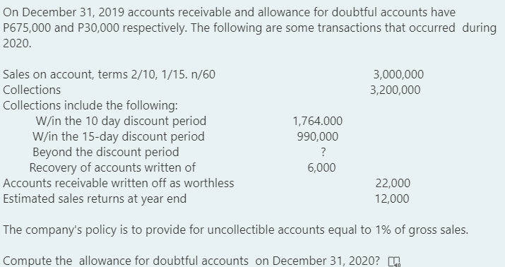 On December 31, 2019 accounts receivable and allowance for doubtful accounts have
P675,000 and P30,000 respectively. The following are some transactions that occurred during
2020.
Sales on account, terms 2/10, 1/15. n/60
3,000,000
Collections
3,200,000
Collections include the following:
W/in the 10 day discount period
W/in the 15-day discount period
Beyond the discount period
Recovery of accounts written of
1,764.000
990,000
6,000
Accounts receivable written off as worthless
22,000
Estimated sales returns at year end
12,000
The company's policy is to provide for uncollectible accounts equal to 1% of gross sales.
Compute the allowance for doubtful accounts on December 31, 2020? G
