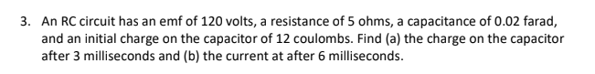 3. An RC circuit has an emf of 120 volts, a resistance of 5 ohms, a capacitance of 0.02 farad,
and an initial charge on the capacitor of 12 coulombs. Find (a) the charge on the capacitor
after 3 milliseconds and (b) the current at after 6 milliseconds.
