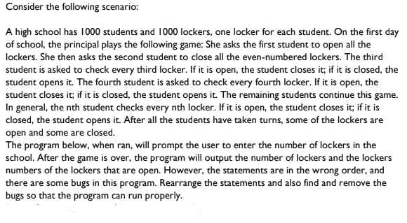 Consider the following scenario:
A high school has 1000 students and 1000 lockers, one locker for each student. On the first day
of school, the principal plays the following game: She asks the first student to open all the
lockers. She then asks the second student to close all the even-numbered lockers. The third
student is asked to check every third locker. If it is open, the student closes it; if it is closed, the
student opens it. The fourth student is asked to check every fourth locker. If it is open, the
student closes it; if it is closed, the student opens it. The remaining students continue this game.
In general, the nth student checks every nth locker. If it is open, the student closes it; if it is
closed, the student opens it. After all the students have taken turns, some of the lockers are
open and some are closed.
The program below, when ran, will prompt the user to enter the number of lockers in the
school. After the game is over, the program will output the number of lockers and the lockers
numbers of the lockers that are open. However, the statements are in the wrong order, and
there are some bugs in this program. Rearrange the statements and also find and remove the
bugs so that the program can run properly.
