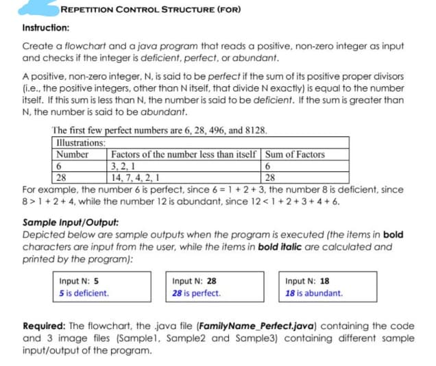 REPETITION CONTROL STRUCTURE (FOR)
Instruction:
Create a flowchart and a java program that reads a positive, non-zero integer as input
and checks if the integer is deficient, perfect, or abundant.
A positive, non-zero integer, N, is said to be perfect if the sum of its positive proper divisors
(i.e., the positive integers, other than N itself, that divide Nexactly) is equal to the number
itself. If this sum is less than N, the number is said to be deficient. If the sum is greater than
N, the number is said to be abundant.
The first few perfect numbers are 6, 28, 496, and 8128.
Illustrations:
Number
Factors of the number less than itself Sum of Factors
3, 2, 1
| 14, 7, 4, 2, 1
28
28
For example, the number 6 is perfect, since 6 = 1 + 2 + 3, the number 8 is deficient, since
8 >1 + 2+ 4, while the number 12 is abundant, since 12< 1 +2+3+4 + 6.
Sample Input/Output:
Depicted below are sample outputs when the program is executed (the items in bold
characters are input from the user, while the items in bold italic are calculated and
printed by the program):
Input N: 5
Input N: 28
28 is perfect.
Input N: 18
5 is deficient.
18 is abundant.
Required: The flowchart, the java file (FamilyName_Perfect.java) containing the code
and 3 image files (Sample1, Sample2 and Sample3) containing different sample
input/output of the program.
