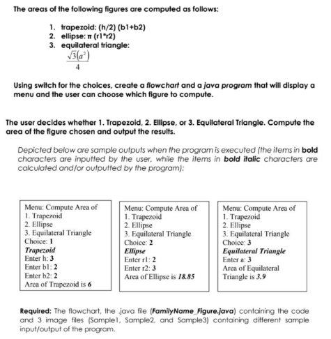 The areas of the following figures are computed as follows:
1. trapezoid: (h/2) (ы1+ѣ2)
2. ellipse: T (ri *12)
3. equilateral triangle:
Using switch for the choices, create a flowchart and a java program that will display a
menu and the user can choose which figure to compute.
The user decides whether 1. Trapezoid, 2. Ellipse, or 3. Equilateral Triangle. Compute the
area of the figure chosen and output the results.
Depicted below are sample outputs when the program is executed (the items in bold
characters are inputted by the user, while the items in bold italic characters are
calculated and/or outputted by the program):
Menu: Compute Area of
1. Trapezoid
2. Ellipse
3. Equilateral Triangle
Choice: 1
Trapezoid
Enter h: 3
Enter bl:2
Menu: Compute Area of
1. Trapezoid
2. Ellipse
3. Equilateral Triangle
Menu: Compute Area of
1. Trapezoid
2. Ellipse
3. Equilateral Triangle
Choice: 3
Equilateral Triangle
Enter a: 3
Choice: 2
Ellipse
Enter rl: 2
Enter r2: 3
Area of Equilateral
Triangle is 3.9
Enter b2: 2
Area of Ellipse is 18.85
Area of Trapezoid is 6
Required: The flowchart, the java file (FamilyName_Figure.java) containing the code
and 3 image files (Samplel, Sample2, and Sample3) containing different sample
input/output of the program.
