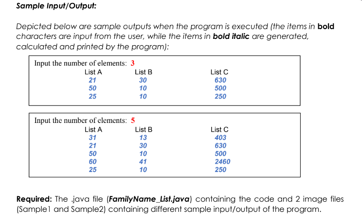 Sample Input/Output:
Depicted below are sample outputs when the program is executed (the items in bold
characters are input from the user, while the items in bold italic are generated,
calculated and printed by the program):
Input the number of elements: 3
List A
21
List B
30
List C
630
500
50
10
25
10
250
Input the number of elements: 5
List A
List B
List C
31
13
403
21
30
630
50
10
500
60
41
2460
25
10
250
Required: The java file (FamilyName_List.java) containing the code and 2 image files
(Samplel and Sample2) containing different sample input/output of the program.
