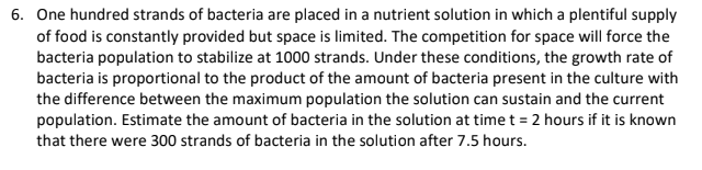 6. One hundred strands of bacteria are placed in a nutrient solution in which a plentiful supply
of food is constantly provided but space is limited. The competition for space will force the
bacteria population to stabilize at 1000 strands. Under these conditions, the growth rate of
bacteria is proportional to the product of the amount of bacteria present in the culture with
the difference between the maximum population the solution can sustain and the current
population. Estimate the amount of bacteria in the solution at time t = 2 hours if it is known
that there were 300 strands of bacteria in the solution after 7.5 hours.
