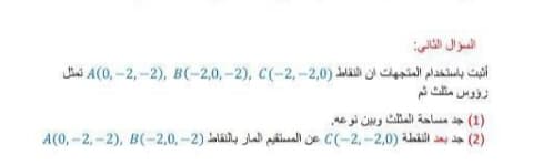 السؤال الثاني
أثبت باستخدام المتجهات ان النقاط )2,0-,2-)C A)0, -2, -2(, B(-2,0, -2), تمثل
رؤوس مثلث ثم
)1( جد مساحة المثلث وبين نوعه
)2( جد بعد النقطة )2,0- ,2-(C عن المستقيم المار بالنقاط )2-,2,0-)BA(0, -2, -2),
