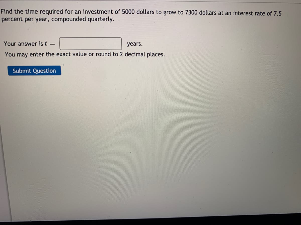 Find the time required for an investment of 5000 dollars to grow to 7300 dollars at an interest rate of 7.5
percent per year, compounded quarterly.
Your answer is t =
years.
You may enter the exact value or round to 2 decimal places.
Submit Question
