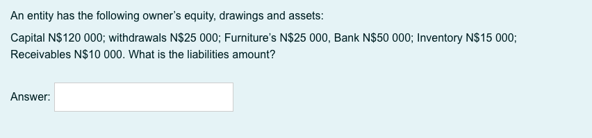 An entity has the following owner's equity, drawings and assets:
Capital N$120 000; withdrawals N$25 000; Furniture's N$25 000, Bank N$50 000; Inventory N$15 000;
Receivables N$10 000. What is the liabilities amount?
Answer:

