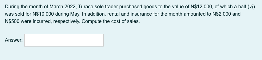 During the month of March 2022, Turaco sole trader purchased goods to the value of N$12 000, of which a half (4)
was sold for N$10 000 during May. In addition, rental and insurance for the month amounted to N$2 000 and
N$500 were incurred, respectively. Compute the cost of sales.
Answer:
