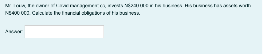 Mr. Louw, the owner of Covid management cc, invests N$240 000 in his business. His business has assets worth
N$400 000. Calculate the financial obligations of his business.
Answer:
