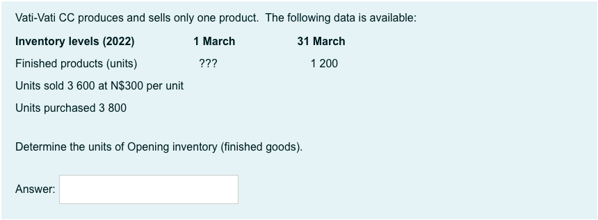 Vati-Vati CC produces and sells only one product. The following data is available:
Inventory levels (2022)
1 March
31 March
Finished products (units)
???
1 200
Units sold 3 600 at N$300 per unit
Units purchased 3 800
Determine the units of Opening inventory (finished goods).
Answer:
