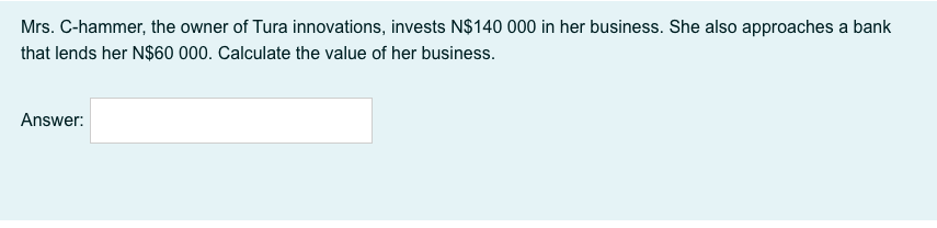 Mrs. C-hammer, the owner of Tura innovations, invests N$140 000 in her business. She also approaches a bank
that lends her N$60 000. Calculate the value of her business.
Answer:
