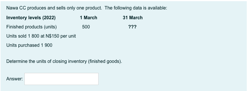 Nawa CC produces and sells only one product. The following data is available:
Inventory levels (2022)
1 March
31 March
Finished products (units)
500
???
Units sold 1 800 at N$150 per unit
Units purchased 1 900
Determine the units of closing inventory (finished goods).
Answer:
