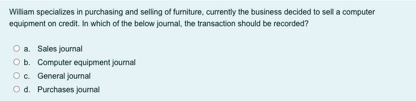 William specializes in purchasing and selling of furniture, currently the business decided to sell a computer
equipment on credit. In which of the below journal, the transaction should be recorded?
O a. Sales journal
O b. Computer equipment journal
O c. General journal
O d. Purchases journal
