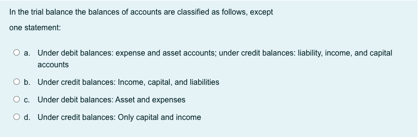 In the trial balance the balances of accounts are classified as follows, except
one statement:
O a. Under debit balances: expense and asset accounts; under credit balances: liability, income, and capital
accounts
O b. Under credit balances: Income, capital, and liabilities
O c. Under debit balances: Asset and expenses
O d. Under credit balances: Only capital and income
