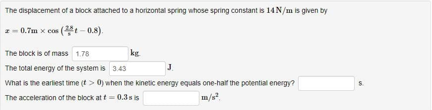 The displacement of a block attached to a horizontal spring whose spring constant is 14N/m is given by
* = 0.7m x cos (²
(2,8 t -
- 0.8).
The block is of mass 1.78
kg.
J.
The total energy of the system is 3.43
What is the earliest time (t > 0) when the kinetic energy equals one-half the potential energy?
m/s².
The acceleration of the block at t = 0.3 s is
S.