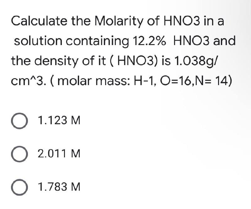 Calculate the Molarity of HNO3 in a
solution containing 12.2% HNO3 and
the density of it (HNO3) is 1.038g/
cm^3. (molar mass: H-1, O=16,N= 14)
O 1.123 M
O 2.011 M
O 1.783 M