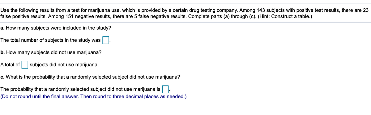Use the following results from a test for marijuana use, which is provided by a certain drug testing company. Among 143 subjects with positive test results, there are 23
false positive results. Among 151 negative results, there are 5 false negative results. Complete parts (a) through (c). (Hint: Construct a table.)
a. How many subjects were included in the study?
The total number of subjects in the study was
b. How many subjects did not use marijuana?
A total of
subjects did not use marijuana.
c. What is the probability that a randomly selected subject did not use marijuana?
The probability that a randomly selected subject did not use marijuana is.
(Do not round until the final answer. Then round to three decimal places as needed.)
