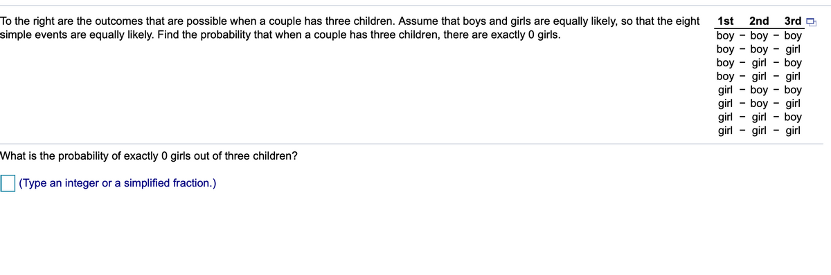 1st
2nd
3rd O
To the right are the outcomes that are possible when a couple has three children. ASsume that boys and girls are equally likely, so that the eight
simple events are equally likely. Find the probability that when a couple has three children, there are exactly 0 girls.
boy - boy - boy
boy - boy - girl
boy - girl - boy
boy - girl
girl - boy - boy
girl - boy - girl
girl - girl - boy
girl - girl
girl
girl
What is the probability of exactly 0 girls out of three children?
(Type an integer or a simplified fraction.)
