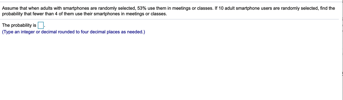 Assume that when adults with smartphones are randomly selected, 53% use them in meetings or classes. If 10 adult smartphone users are randomly selected, find the
probability that fewer than 4 of them use their smartphones in meetings or classes.
The probability is
(Type an integer or decimal rounded to four decimal places as needed.)
