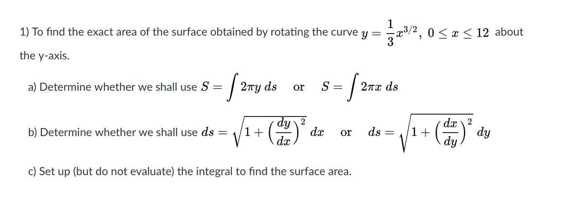 1
y =
1) To find the exact area of the surface obtained by rotating the curve
0 < x < 12 about
the y-axis.
a) Determine whether we shall use S
2ту ds
S =
2πα ds
or
dy 2
dx
dx 2
dy
dy
1+
dx
1+
b) Determine whether we shall use ds
or
ds
c) Set up (but do not evaluate) the integral to find the surface area.
