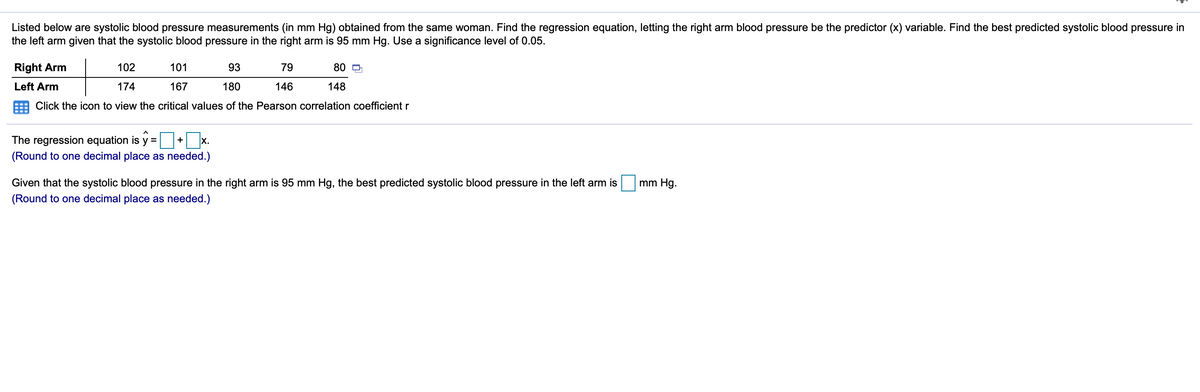 Listed below are systolic blood pressure measurements (in mm Hg) obtained from the same woman. Find the regression equation, letting the right arm blood pressure be the predictor (x) variable. Find the best predicted systolic blood pressure in
the left arm given that the systolic blood pressure in the right arm is 95 mm Hg. Use a significance level of 0.05.
Right Arm
102
101
93
79
80 D
Left Arm
174
167
180
146
148
Click the icon to view the critical values of the Pearson correlation coefficient r
The regression equation is y =
| x.
+
(Round to one decimal place as needed.)
Given that the systolic blood pressure in the right arm is 95 mm Hg, the best predicted systolic blood pressure in the left arm is
mm Hg.
(Round to one decimal place as needed.)
