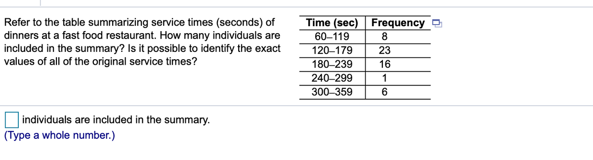 Refer to the table summarizing service times (seconds) of
dinners at a fast food restaurant. How many individuals are
included in the summary? Is it possible to identify the exact
values of all of the original service times?
Time (sec) Frequency
60–119
8
120–179
23
180–239
16
240–299
1
300–359
individuals are included in the summary.
(Type a whole number.)
