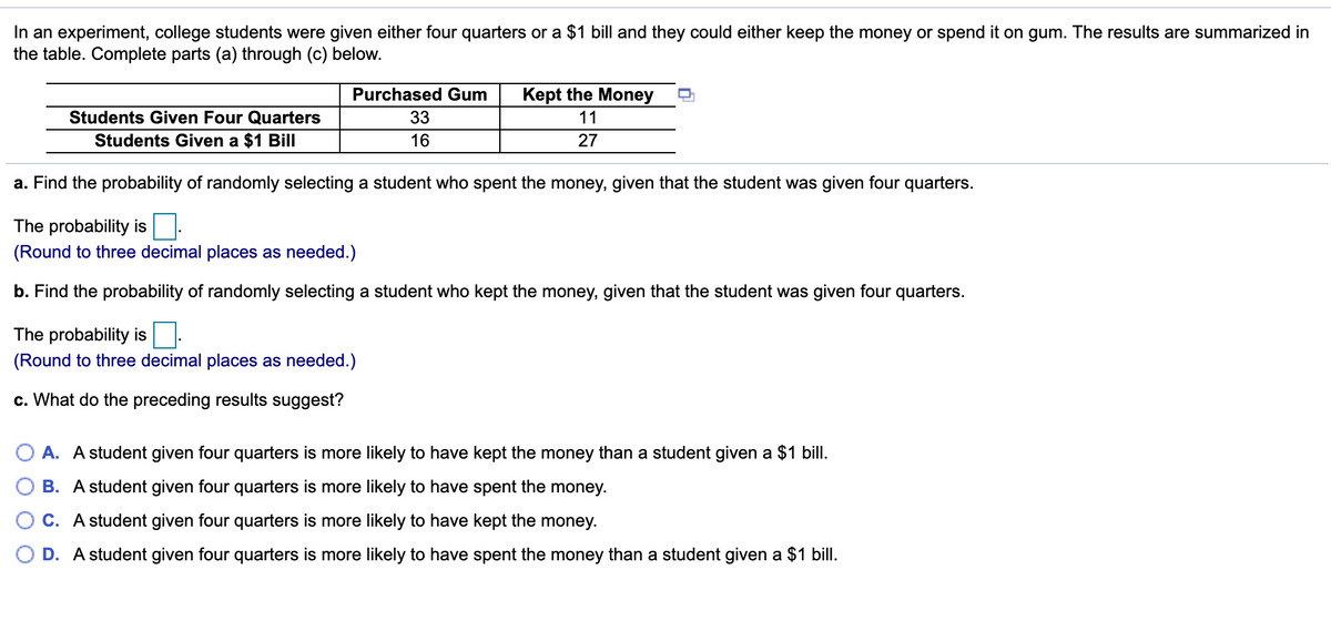 In an experiment, college students were given either four quarters or a $1 bill and they could either keep the money or spend it on gum. The results are summarized in
the table. Complete parts (a) through (c) below.
Purchased Gum
Kept the Money
Students Given Four Quarters
33
11
Students Given a $1 Bill
16
27
a. Find the probability of randomly selecting a student who spent the money, given that the student was given four quarters.
The probability is:
(Round to three decimal places as needed.)
b. Find the probability of randomly selecting a student who kept the money, given that the student was given four quarters.
The probability is
(Round to three decimal places as needed.)
c. What do the preceding results suggest?
O A. A student given four quarters is more likely to have kept the money than a student given a $1 bill.
B. A student given four quarters is more likely to have spent the money.
C. A student given four quarters is more likely to have kept the money.
D. A student given four quarters is more likely to have spent the money than a student given a $1 bill.
