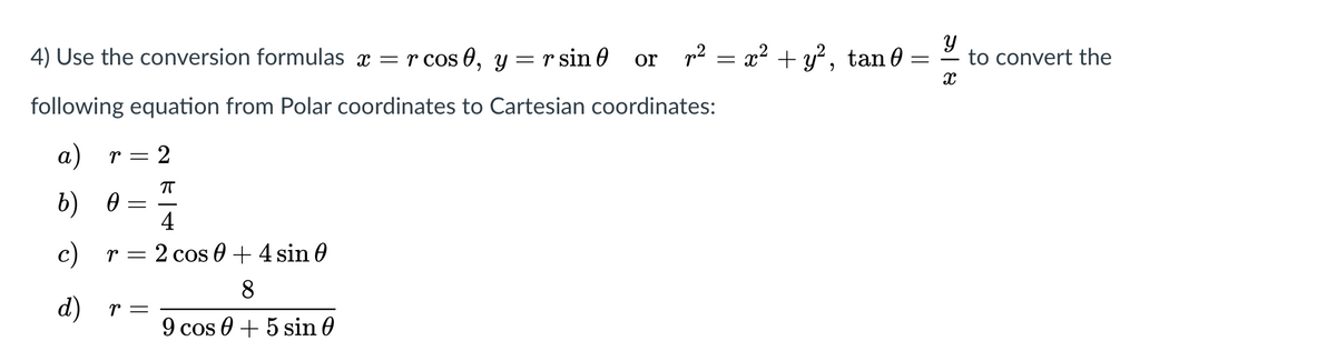 4) Use the conversion formulas x = r cos 0, y = r sin 0
p2 = x² + y?, tan 0 =
to convert the
or
following equation from Polar coordinates to Cartesian coordinates:
а) r 3 2
b) 0
4
c) r = 2 cos 0 + 4 sin 0
8
d)
r =
9 cos 0 + 5 sin 0

