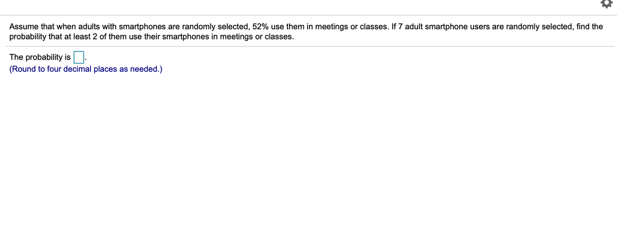 Assume that when adults with smartphones are randomly selected, 52% use them in meetings or classes. If 7 adult smartphone users are randomly selected, find the
probability that at least 2 of them use their smartphones in meetings or classes.
The probability is
(Round to four decimal places as needed.)
