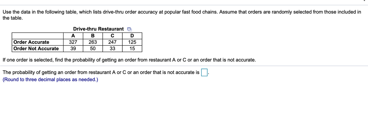 Use the data in the following table, which lists drive-thru order accuracy at popular fast food chains. Assume that orders are randomly selected from those included in
the table.
Drive-thru Restaurant D
A
В
C
D
Order Accurate
327
263
247
125
Order Not Accurate
39
50
33
15
If one order is selected, find the probability of getting an order from restaurant A or C or an order that is not accurate.
The probability of getting an order from restaurant A or C or an order that is not accurate is
(Round to three decimal places as needed.)
