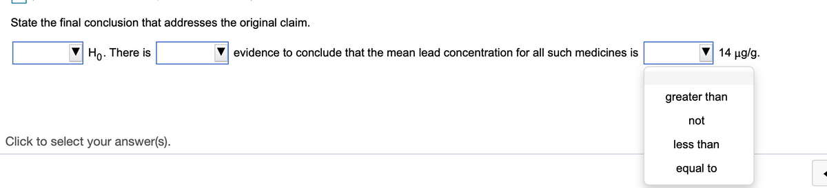 State the final conclusion that addresses the original claim.
Ho. There is
evidence to conclude that the mean lead concentration for all such medicines is
14 µg/g.
greater than
not
Click to select your answer(s).
less than
equal to
