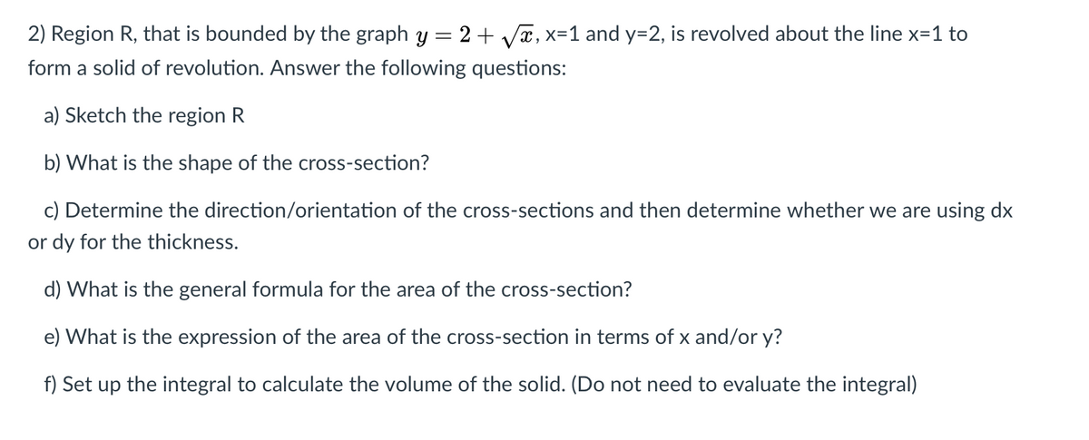 2) Region R, that is bounded by the graph y
2+ Vx, x=1 and y=2, is revolved about the line x=1 to
form a solid of revolution. Answer the following questions:
a) Sketch the region R
b) What is the shape of the cross-section?
c) Determine the direction/orientation of the cross-sections and then determine whether we are using dx
or dy for the thickness.
d) What is the general formula for the area of the cross-section?
e) What is the expression of the area of the cross-section in terms of x and/or y?
f) Set up the integral to calculate the volume of the solid. (Do not need to evaluate the integral)
