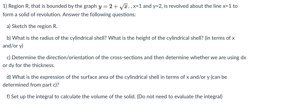 1) Region R, that is bounded by the graph y = 2+ Vx,, x=1 and y=2, is revolved about the line x=1 to
form a solid of revolution. Answer the following questions:
a) Sketch the region R.
b) What is the radius of the cylindrical shell? VWhat is the height of the cylindrical shell? (in terms of x
and/or y)
c) Determine the direction/orientation of the cross-sections and then determine whether we are using dx
or dy for the thickness.
d) What is the expression of the surface area of the cylindrical shell in terms of x and/or y (can be
determined from part c)?
f) Set up the integral to calculate the volume of the solid. (Do not need to evaluate the integral)
