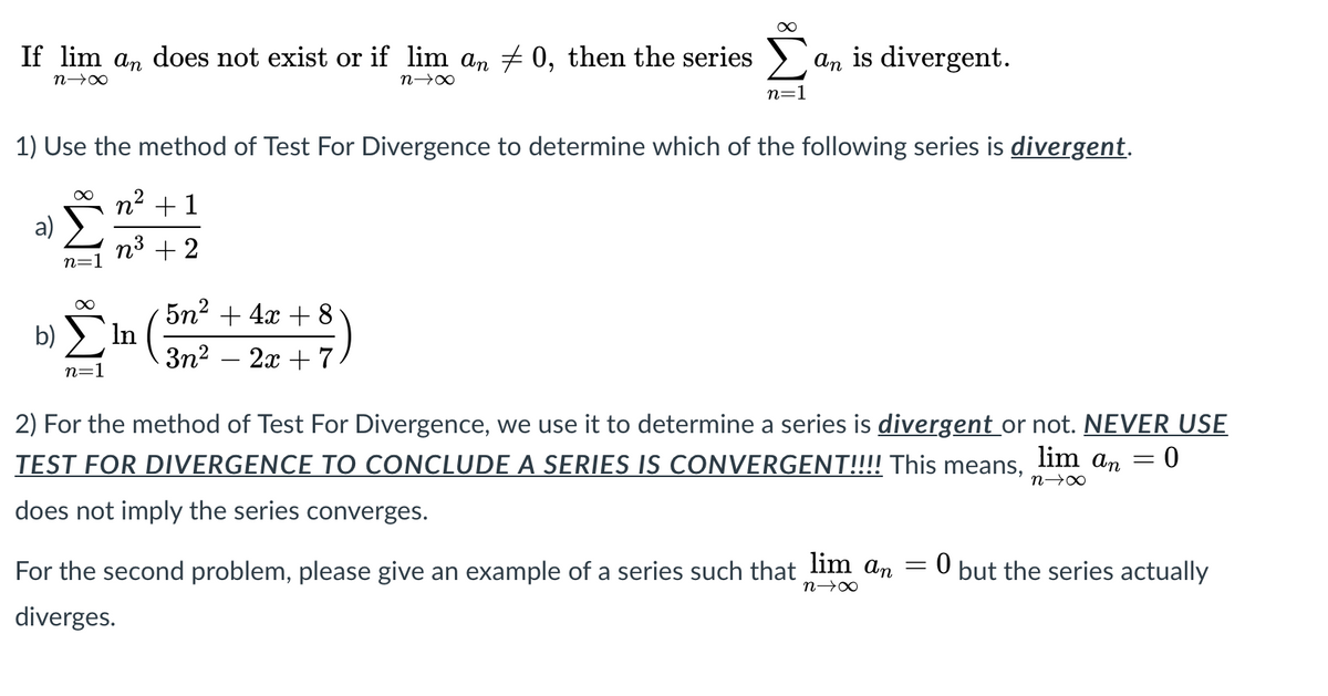 If lim an does not exist or if lim an 0, then the series
an is divergent.
n→∞
n=1
1) Use the method of Test For Divergence to determine which of the following series is divergent.
n2 + 1
a)
n3 + 2
n=1
5n? + 4x + 8
In (
b)
3n2 – 2x + 7
n=1
2) For the method of Test For Divergence, we use it to determine a series is divergent or not. NEVER USE
TEST FOR DIVERGENCE TO CONCLUDE A SERIES IS CONVERGENT!!!! This
lim
means,
an = 0
%3D
does not imply the series converges.
For the second problem, please give an example of a series such that lim an
0 but the series actually
diverges.
