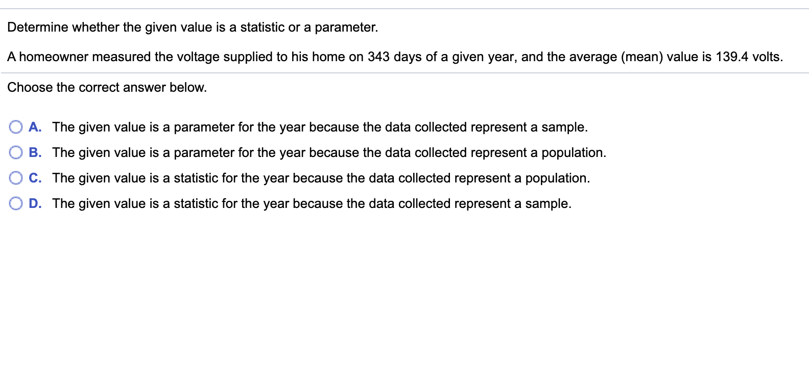 Determine whether the given value is a statistic or a parameter.
A homeowner measured the voltage supplied to his home on 343 days of a given year, and the average (mean) value is 139.4 volts.
Choose the correct answer below.
O A. The given value is a parameter for the year because the data collected represent a sample.
B. The given value is a parameter for the year because the data collected represent a population.
C. The given value is a statistic for the year because the data collected represent a population.
D. The given value is a statistic for the year because the data collected represent a sample.
