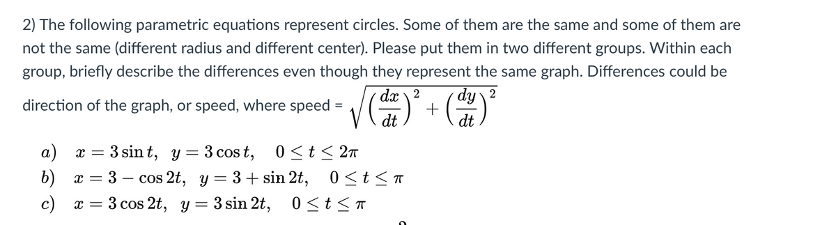 2) The following parametric equations represent circles. Some of them are the same and some of them are
not the same (different radius and different center). Please put them in two different groups. Within each
group, briefly describe the differences even though they represent the same graph. Differences could be
dx \ 2
dy 2
direction of the graph, or speed, where speed
%3D
a)
3 sin t, y = 3 cos t,
0 <t< 27
b)
x = 3 – cos 2t, y= 3+ sin 2t, 0<t < T
c) x = 3 cos 2t, y = 3 sin 2t, 0<t<T
