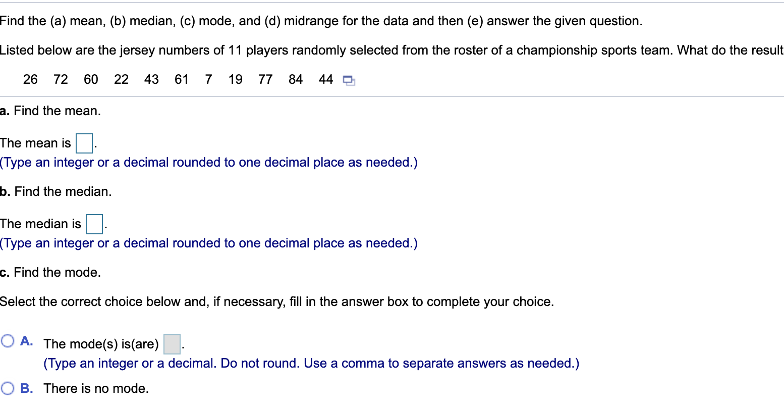 Find the (a) mean, (b) median, (c) mode, and (d) midrange for the data and then (e) answer the given question.
Listed below are the jersey numbers of 11 players randomly selected from the roster of a championship sports team. What do the result
26
72
60
22
43
61
7
19
77
84
44 O
a. Find the mean.
The mean is|.
(Type an integer or a decimal rounded to one decimal place as needed.)
b. Find the median.
The median is.
(Type an integer or a decimal rounded to one decimal place as needed.)
c. Find the mode.
Select the correct choice below and, if necessary, fill in the answer box to complete your choice.
O A. The mode(s) is(are)
(Type an integer or a decimal. Do not round. Use a comma to separate answers as needed.)
O B. There is no mode.
