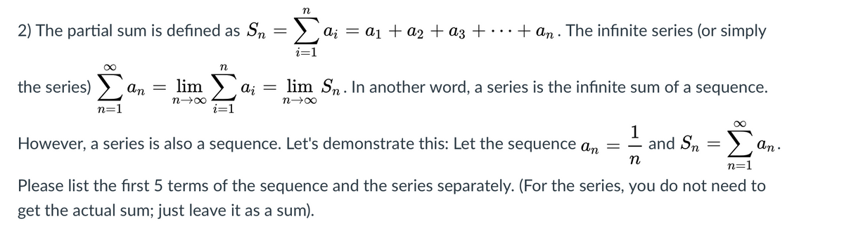 n
2) The partial sum is defined as Sn
a; = a1 + a2 + az + · · · + an . The infinite series (or simply
i=1
the series)
An
lim
lim Sn. In another word, a series is the infinite sum of a sequence.
n=1
i=1
However, a series is also a sequence. Let's demonstrate this: Let the sequence an
1
and Sn
An .
n
n=1
Please list the first 5 terms of the sequence and the series separately. (For the series, you do not need to
get the actual sum; just leave it as a sum).
