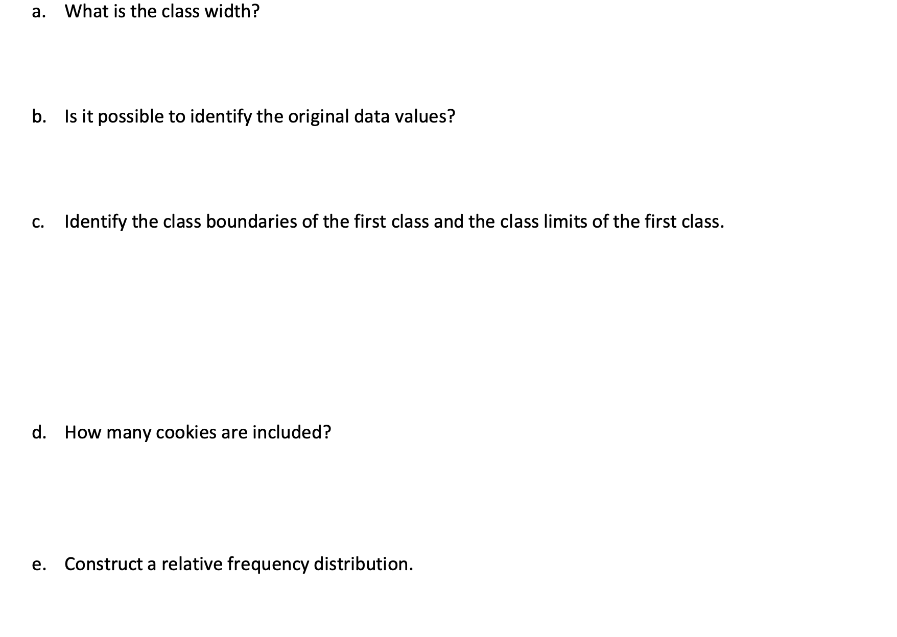 а.
What is the class width?
b. Is it possible to identify the original data values?
С.
Identify the class boundaries of the first class and the class limits of the first class.
d. How many cookies are included?
е.
Construct a relative frequency distribution.
