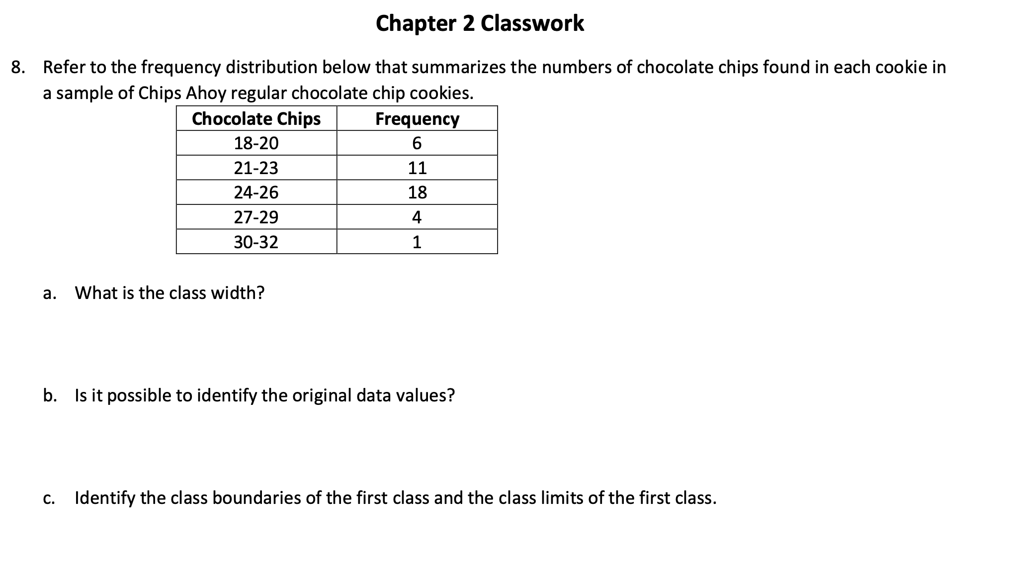 Refer to the frequency distribution below that summarizes the numbers of chocolate chips found in each cookie in
a sample of Chips Ahoy regular chocolate chip cookies.
Chocolate Chips
Frequency
6.
18-20
21-23
11
24-26
18
27-29
4
30-32
1
а.
What is the class width?
b. Is it possible to identify the original data values?
С.
Identify the class boundaries of the first class and the class limits of the first class.

