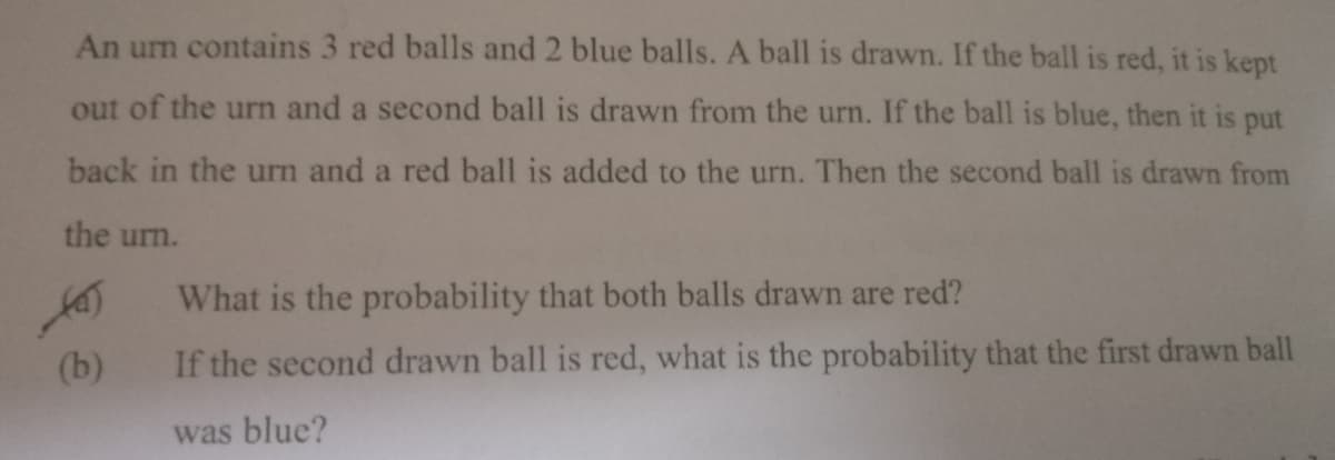 An urn contains 3 red balls and 2 blue balls. A ball is drawn. If the ball is red, it is kept
out of the urn and a second ball is drawn from the urn. If the ball is blue, then it is put
back in the urn and a red ball is added to the urn. Then the second ball is drawn from
the urn.
What is the probability that both balls drawn are red?
(b)
If the second drawn ball is red, what is the probability that the first drawn ball
was blue?
